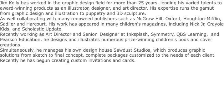 Jim Kelly has worked in the graphic design field for more than 25 years, lending his varied talents to award-winning products as an illustrator, designer, and art director. His expertise runs the gamut from graphic design and illustration to puppetry and 3D sculpture. As well collaborating with many renowned publishers such as McGraw Hill, Oxford, Houghton-Mifflin, Sadlier and Harcourt. His work has appeared in many children's magazines, including Nick Jr, Crayola Kids, and Scholastic Update. Recently working as Art Director and Senior Designer at Inksplash, Symmetry, QBS Learning, and Pearson Education, he designs and illustrates numerous prize-winning children's book and cover creations. Simultaneously, he manages his own design house Sawdust Studios, which produces graphic solutions from sketch to final concept, complete packages customized to the needs of each client. Recently he has begun creating custom invitations and cards. 
